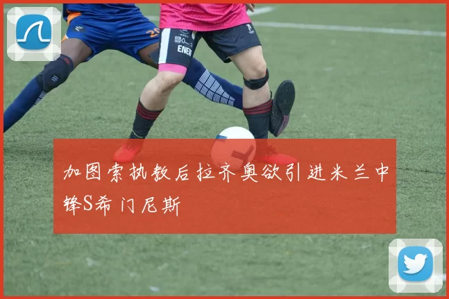 加图索执教后拉齐奥欲引进米兰中锋S希门尼斯