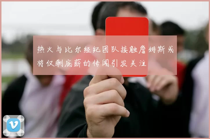 热火与比尔经纪团队接触詹姆斯或将仅剩底薪的传闻引发关注