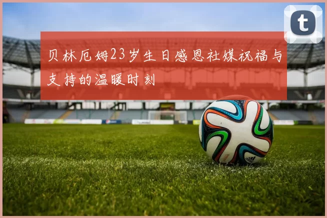 贝林厄姆23岁生日感恩社媒祝福与支持的温暖时刻
