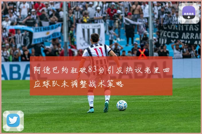 阿德巴约狂砍83分引发热议老里回应球队未调整战术策略