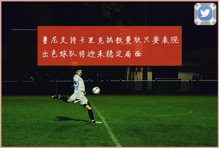 鲁尼支持卡里克执教曼联只要表现出色球队将迎来稳定局面