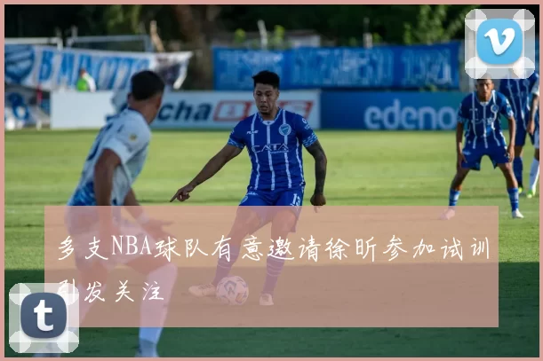 多支NBA球队有意邀请徐昕参加试训引发关注