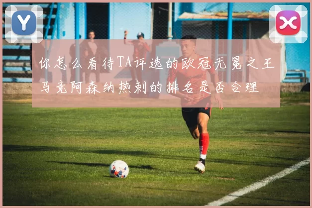 你怎么看待TA评选的欧冠无冕之王马竞阿森纳热刺的排名是否合理