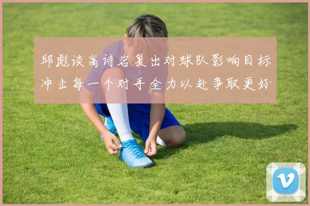 邱彪谈高诗岩复出对球队影响目标冲击每一个对手全力以赴争取更好成绩