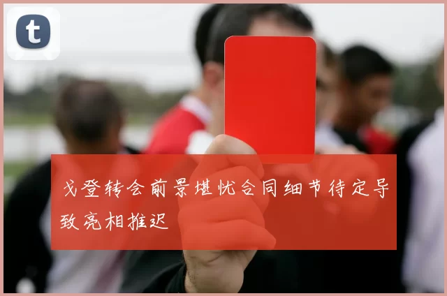 戈登转会前景堪忧合同细节待定导致亮相推迟