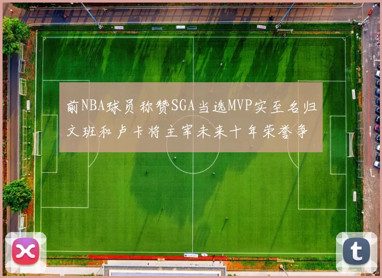 前NBA球员称赞SGA当选MVP实至名归文班和卢卡将主宰未来十年荣誉争夺