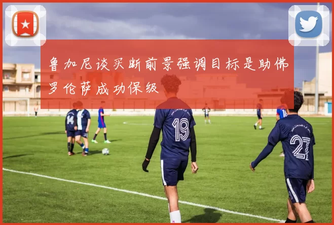 鲁加尼谈买断前景强调目标是助佛罗伦萨成功保级