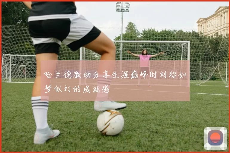 哈兰德激动分享生涯巅峰时刻称如梦似幻的成就感