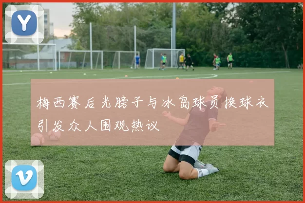 梅西赛后光膀子与冰岛球员换球衣引发众人围观热议
