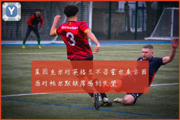 莱因克尔对英格兰不召霍尔表示困惑对帕尔默缺席感到失望
