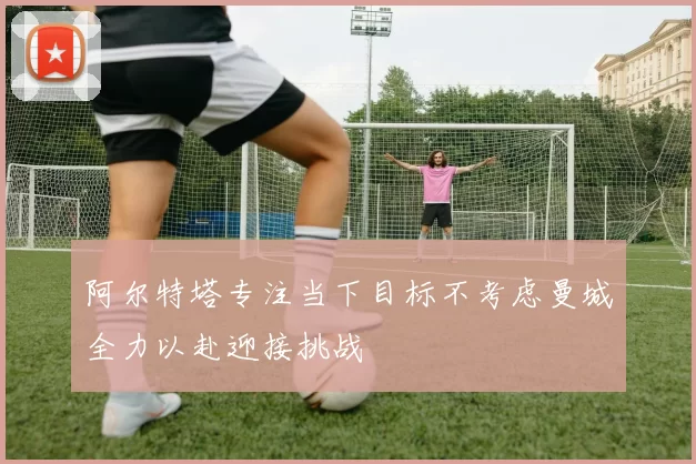 阿尔特塔专注当下目标不考虑曼城全力以赴迎接挑战