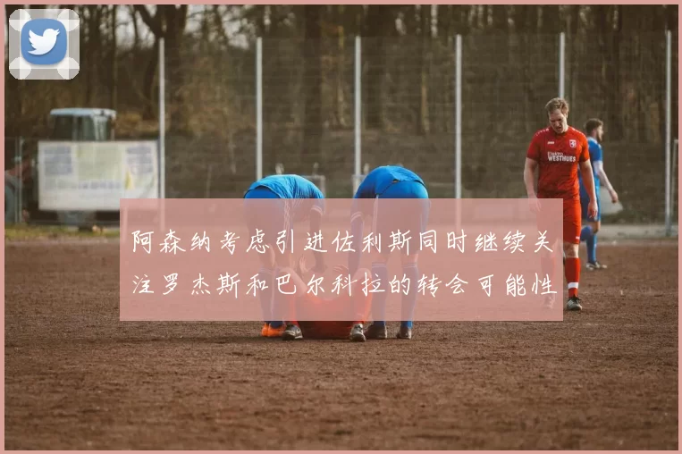 阿森纳考虑引进佐利斯同时继续关注罗杰斯和巴尔科拉的转会可能性