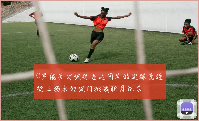 C罗能否打破对吉达国民的进球荒连续三场未能破门挑战新月纪录