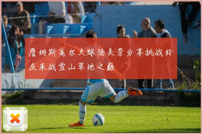 詹姆斯高尔夫球场美景分享挑战好友来战雪山草地之巅