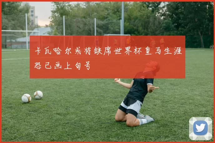 卡瓦哈尔或将缺席世界杯皇马生涯恐已画上句号