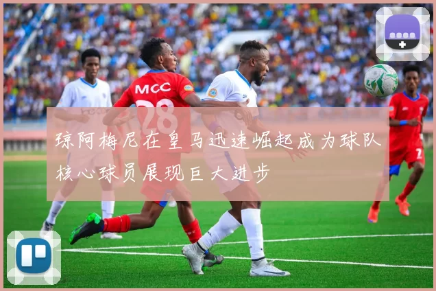 琼阿梅尼在皇马迅速崛起成为球队核心球员展现巨大进步