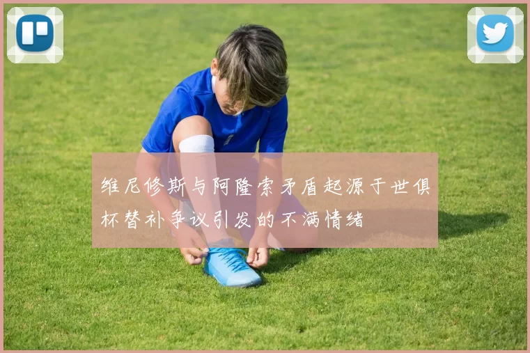 维尼修斯与阿隆索矛盾起源于世俱杯替补争议引发的不满情绪