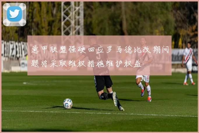 意甲联盟强硬回应罗马德比改期问题将采取维权措施维护权益