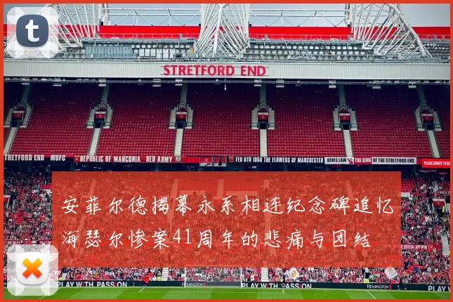 安菲尔德揭幕永系相连纪念碑追忆海瑟尔惨案41周年的悲痛与团结